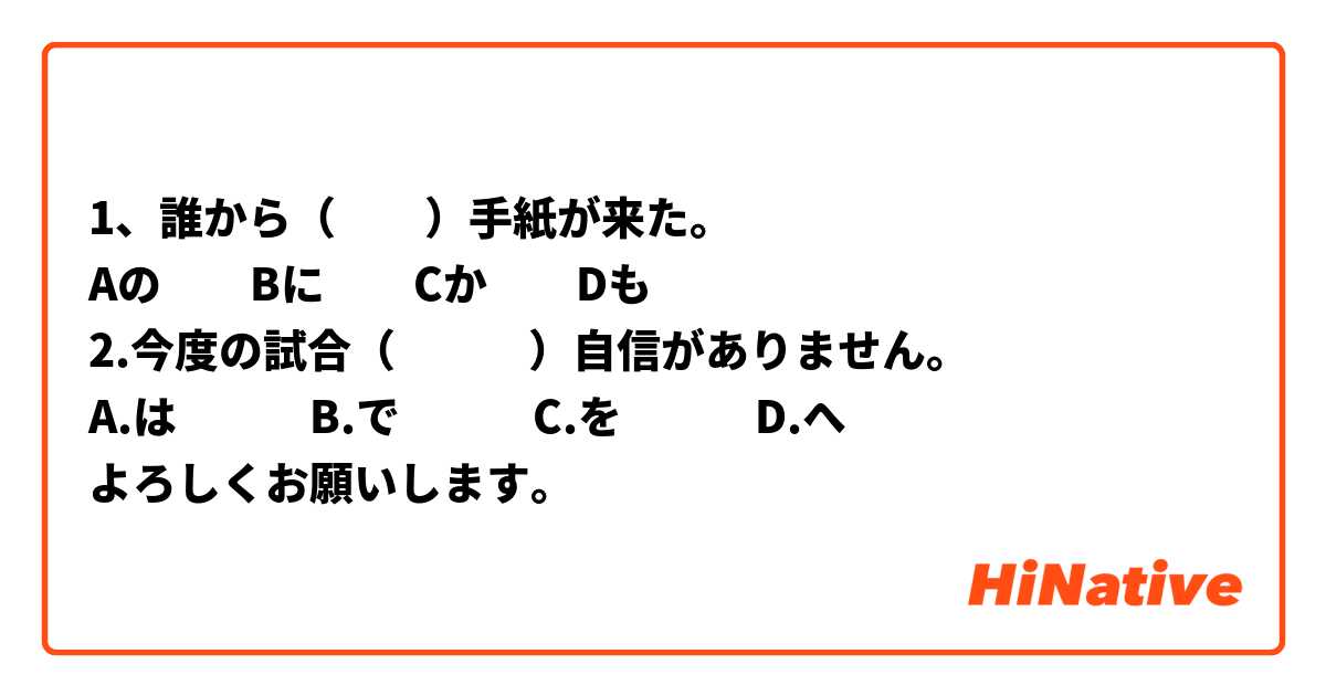 1、誰から（　　）手紙が来た。
Aの　　Bに　　Cか　　Dも
2.今度の試合（　　　）自信がありません。
A.は　　　B.で　　　C.を　　　D.へ
よろしくお願いします。