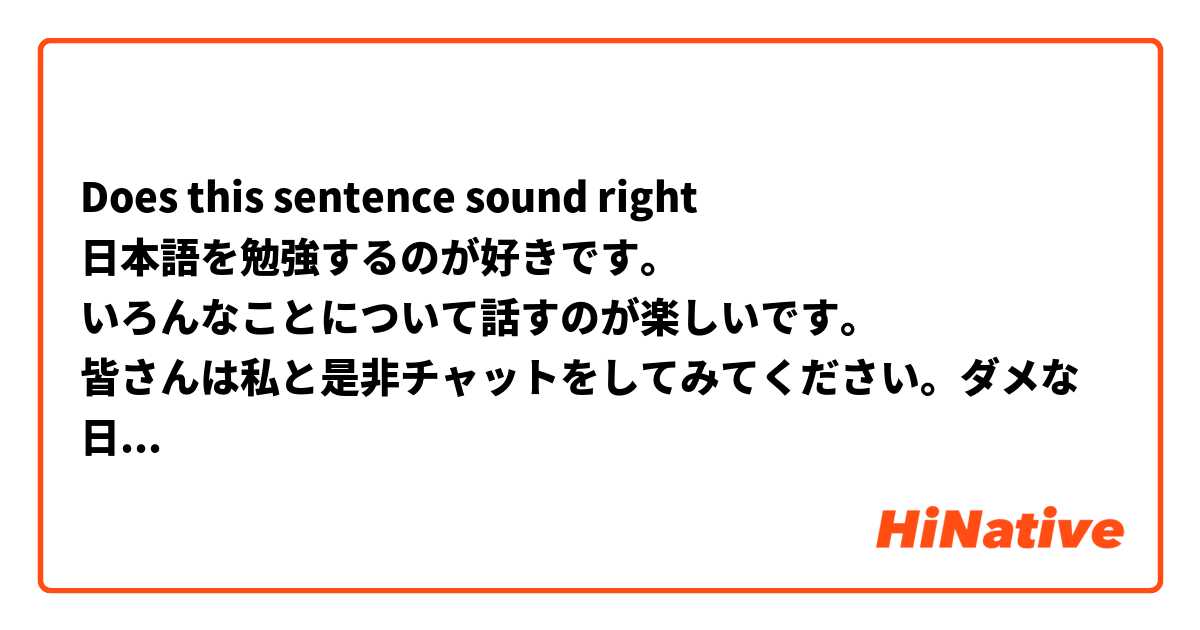 Does this sentence sound right
日本語を勉強するのが好きです。
いろんなことについて話すのが楽しいです。
皆さんは私と是非チャットをしてみてください。ダメな日本語を許してください