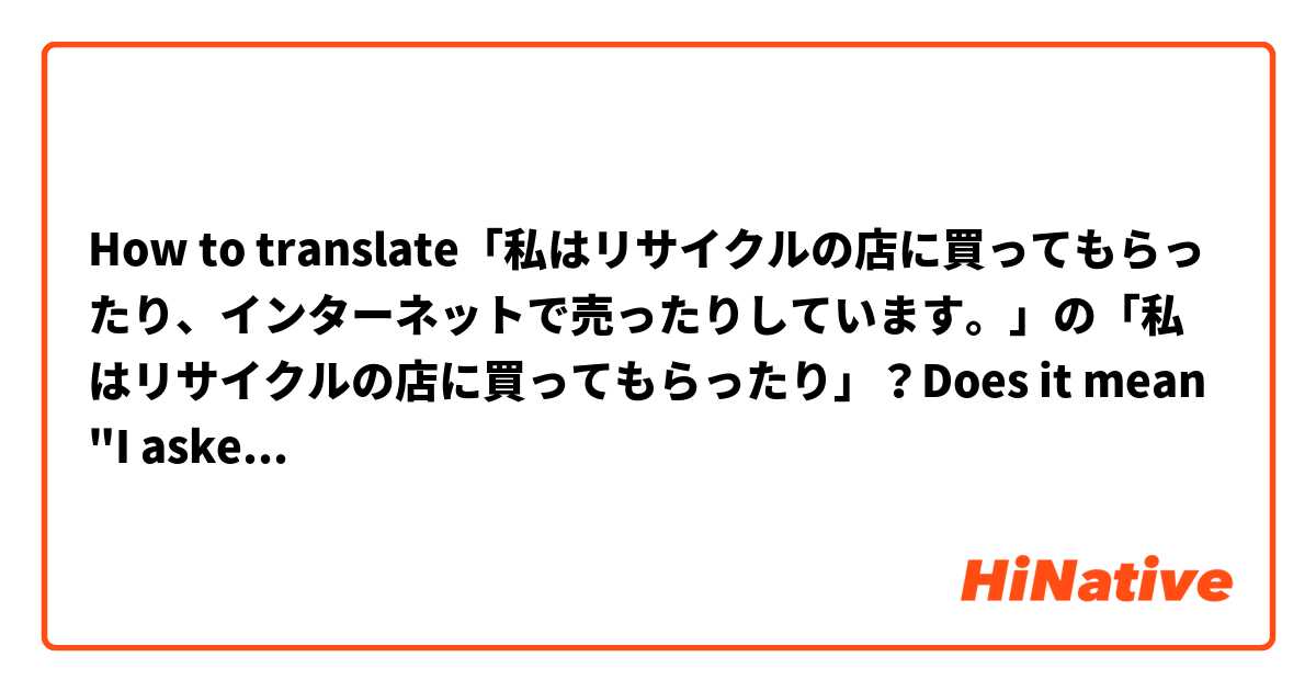 How to translate「私はリサイクルの店に買ってもらったり、インターネットで売ったりしています。」の「私はリサイクルの店に買ってもらったり」？Does it mean "I asked the second hand shop to buy it"? Or may I understand this sentence directly as "I sold it to the second hand shop"?

