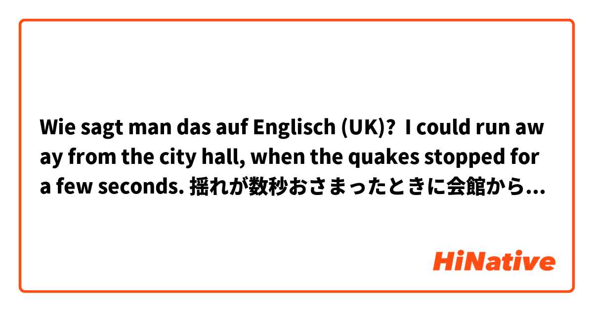 Wie sagt man das auf Englisch (UK)? I could run away from the city hall, when the quakes stopped for a few seconds. 揺れが数秒おさまったときに会館から逃げ出すことができた。