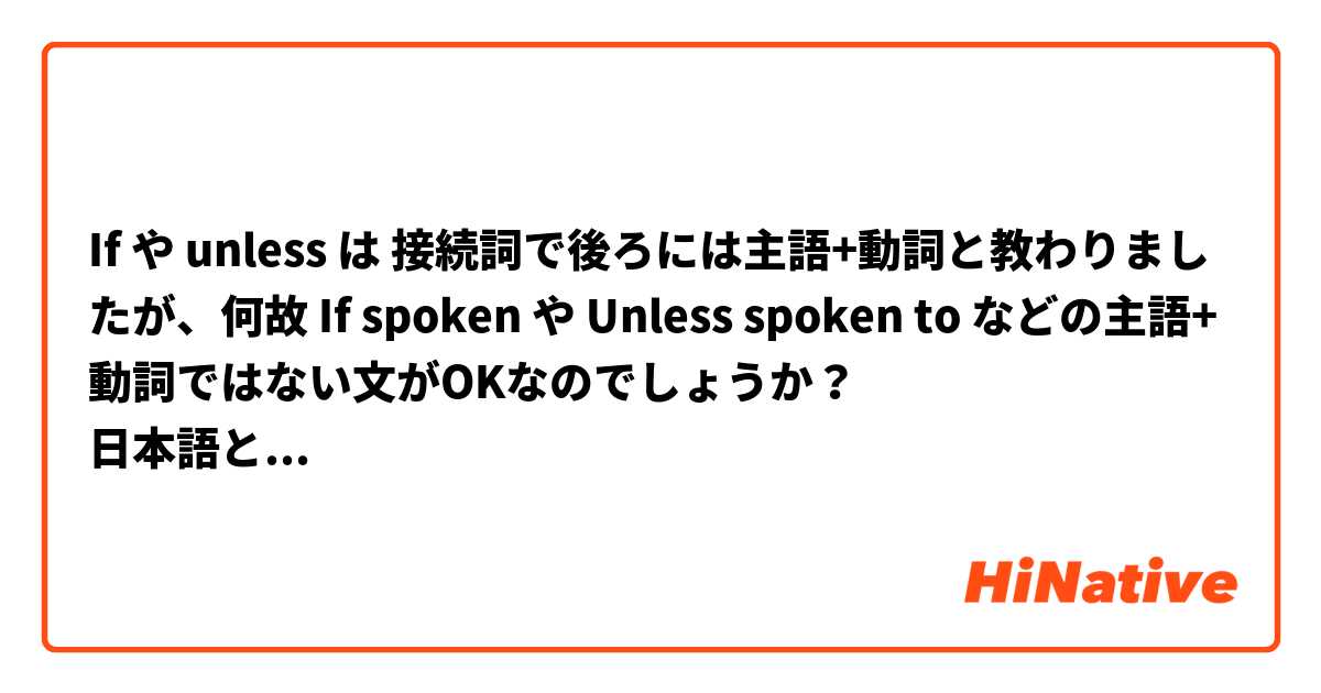 If や unless は 接続詞で後ろには主語+動詞と教わりましたが、何故 If spoken や Unless spoken to などの主語+動詞ではない文がOKなのでしょうか？
日本語と英語、共に精通している方にお答え頂けると幸いです。