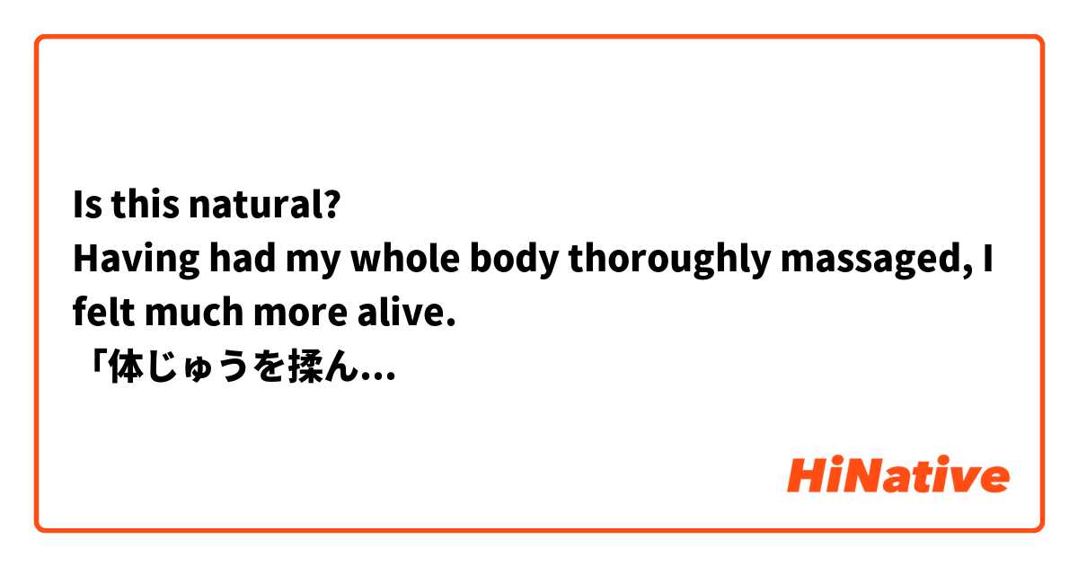 Is this natural?
Having had my whole body thoroughly massaged, I felt much more alive.
「体じゅうを揉んでもらう」を日本語で上手く言いたかったのです。