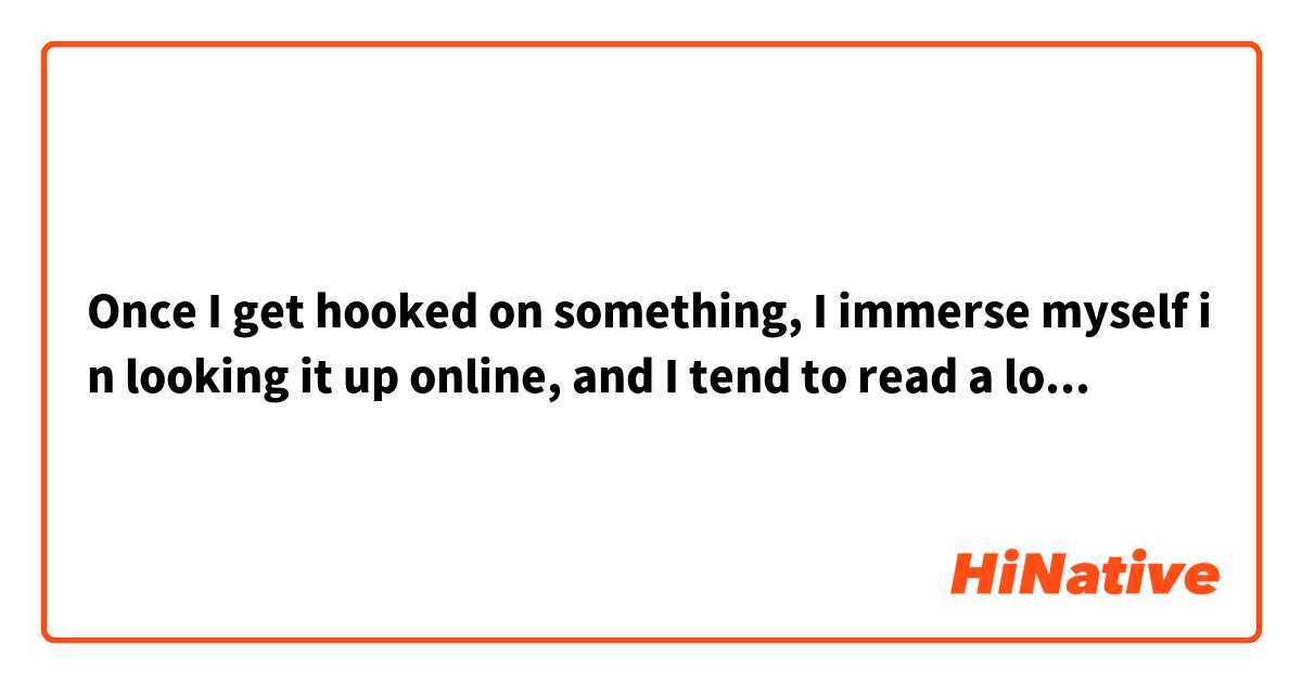 Once I get hooked on something, I immerse myself in looking it up online, and I tend to read a lot of books about it.
一度何かにハマると、ひたすらネットで調べたり、それに関する本をたくさん読んでしまう癖があります。

Does this sound natural?
この表現は自然ですか？