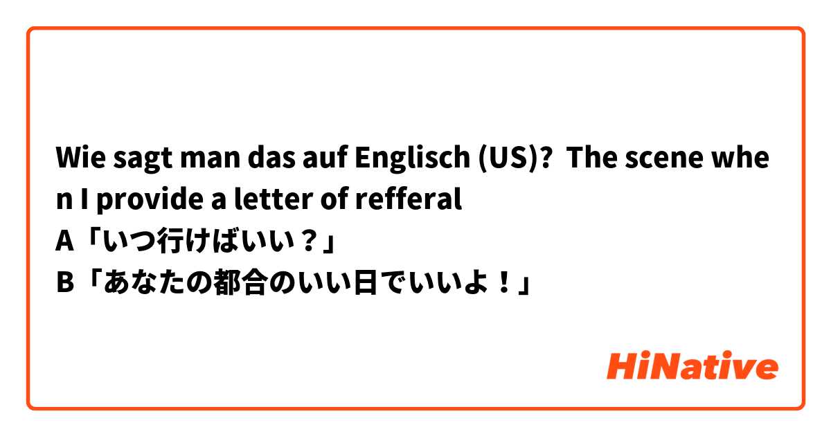 Wie sagt man das auf Englisch (US)? The scene when I provide a letter of refferal
A「いつ行けばいい？」
B「あなたの都合のいい日でいいよ！」