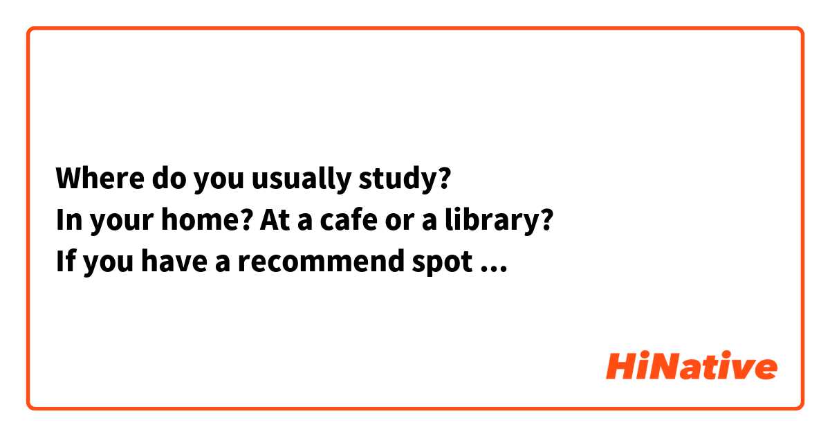 Where do you usually study?
In your home? At a cafe or a library?
If you have a recommend spot where you study, please let me know.

あなたは普段どこで勉強してますか？
自宅で？カフェで？それとも図書館で勉強してますか？
勉強するのに適した、オススメの場所があれば教えてください。
