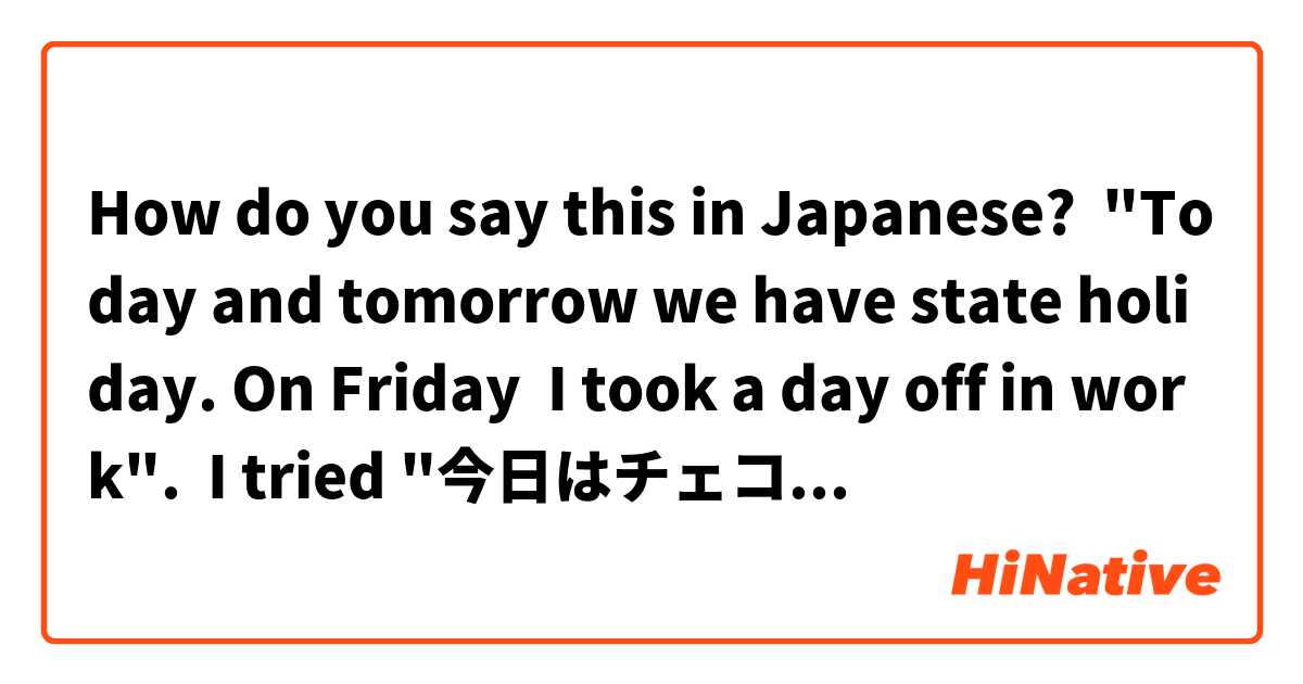 How do you say this in Japanese? "Today and tomorrow we have state holiday. On Friday  I took a day off in work".  I tried "今日はチェコにお休みです。 明日も休みです。金曜日、仕事で休みを...