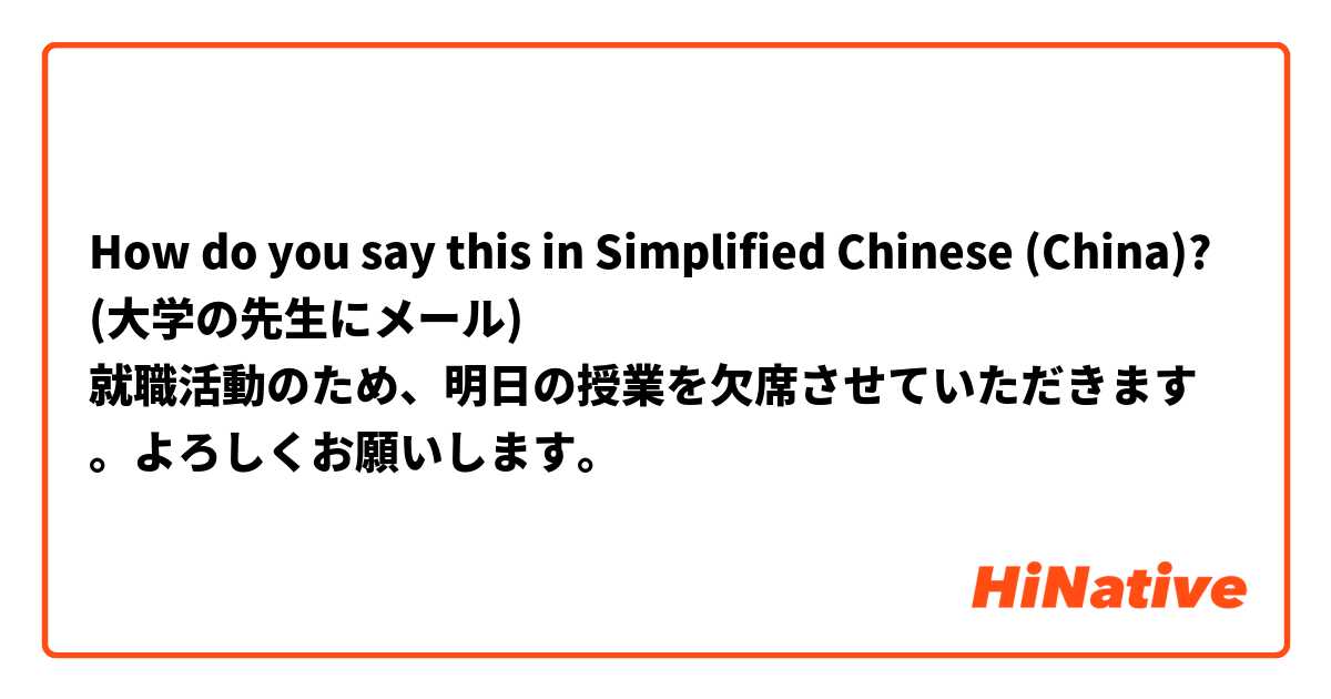 How do you say this in Simplified Chinese (China)? (大学の先生にメール)
就職活動のため、明日の授業を欠席させていただきます。よろしくお願いします。