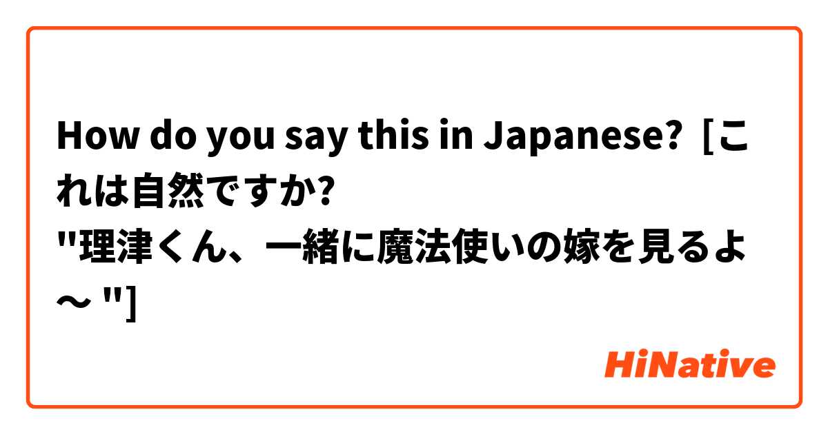 How do you say this in Japanese? [これは自然ですか?
"理津くん、一緒に魔法使いの嫁を見るよ～ "]