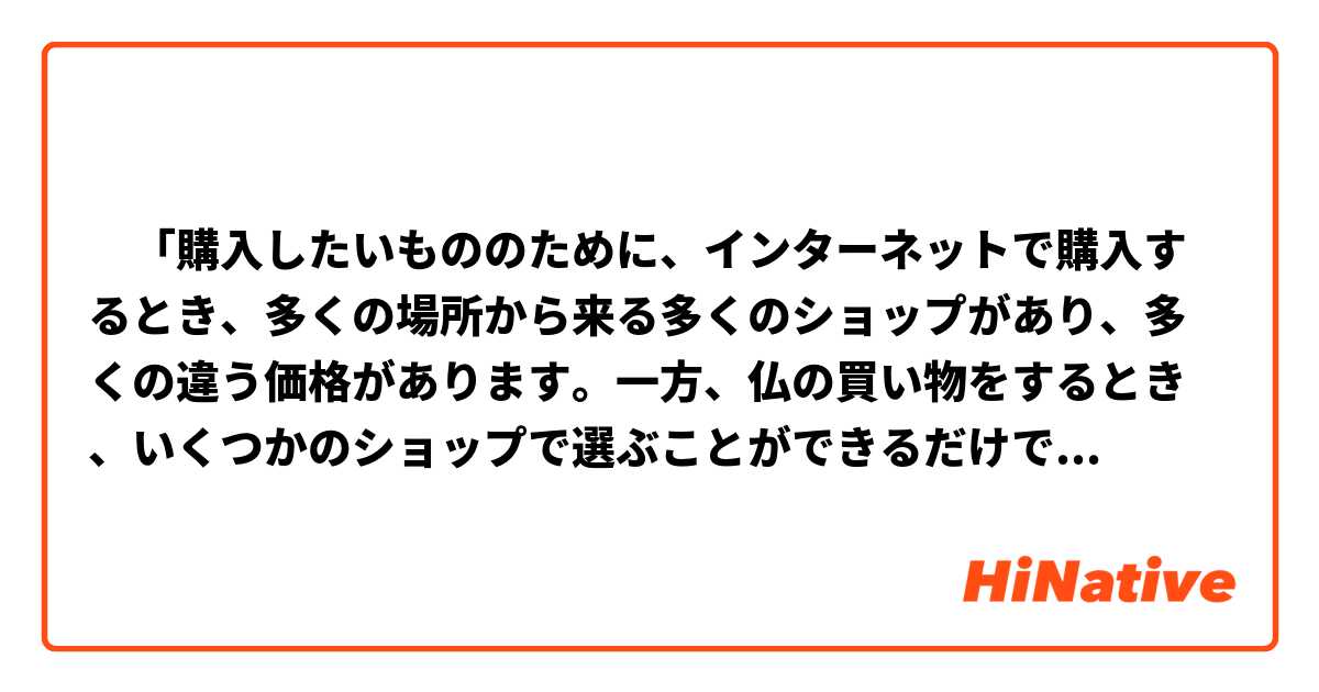 ‎「購入したいもののために、インターネットで購入するとき、多くの場所から来る多くのショップがあり、多くの違う価格があります。一方、仏の買い物をするとき、いくつかのショップで選ぶことができるだけで、価格も同じです」
この文は正しく書けていますか？