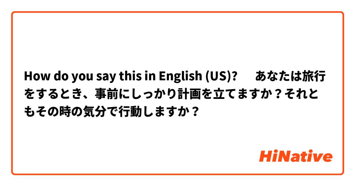 How do you say this in English (US)? ‎あなたは旅行をするとき、事前にしっかり計画を立てますか？それともその時の気分で行動しますか？