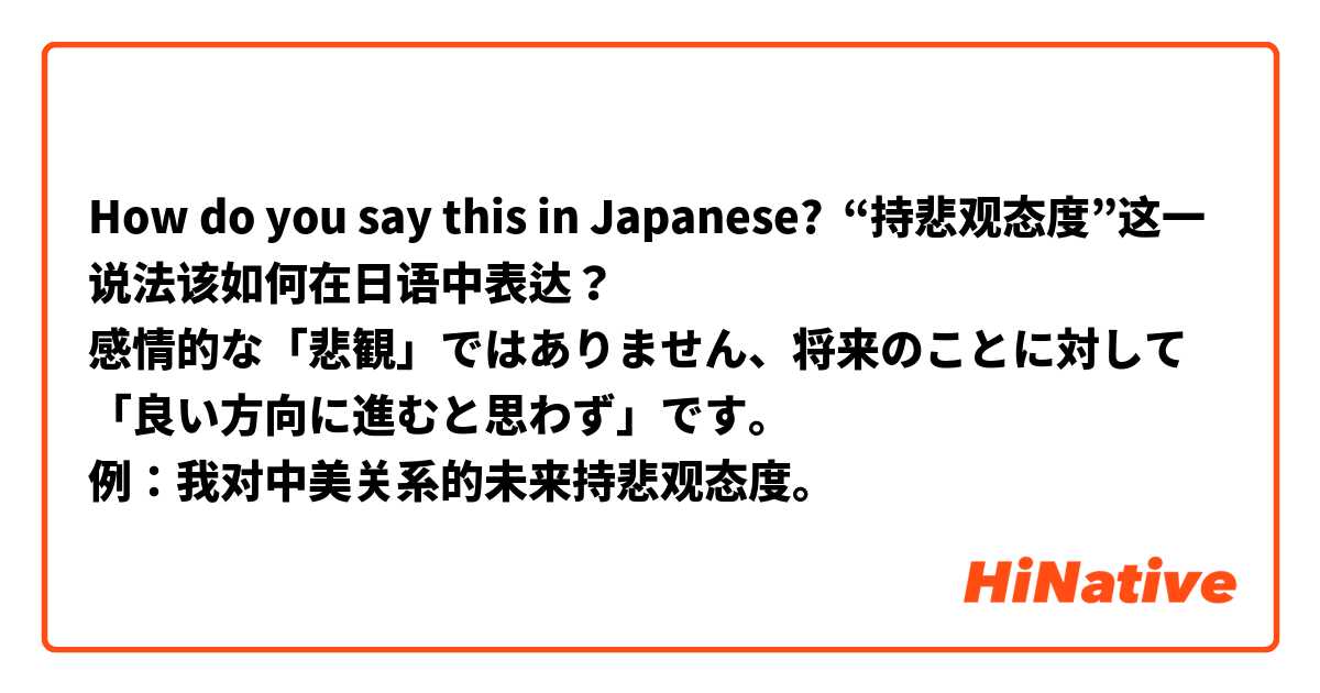 How do you say this in Japanese? “持悲观态度”这一说法该如何在日语中表达？
感情的な「悲観」ではありません、将来のことに対して「良い方向に進むと思わず」です。
例：我对中美关系的未来持悲观态度。