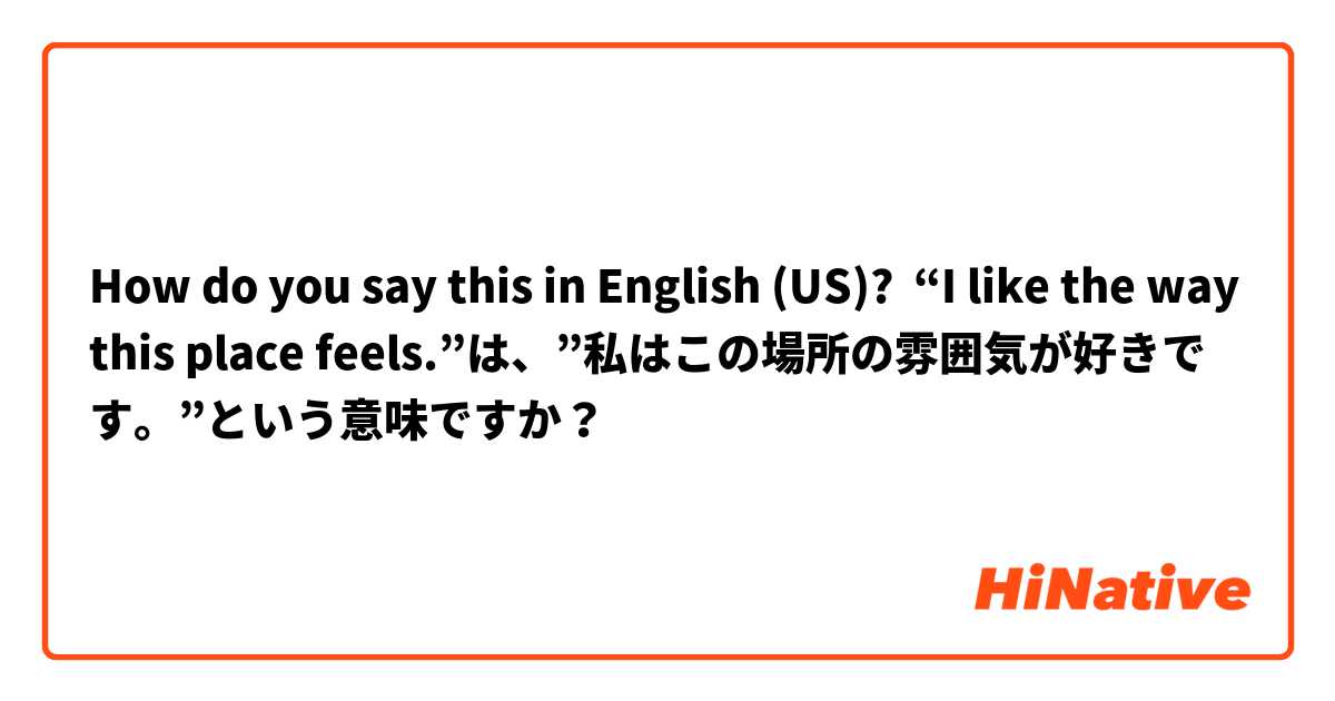 How do you say this in English (US)? “I like the way this place feels.”は、”私はこの場所の雰囲気が好きです。”という意味ですか？
