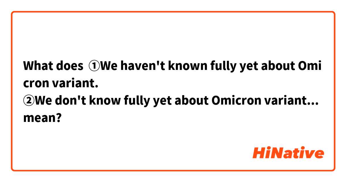 What does ①We haven't known fully yet about Omicron variant.
②We don't know fully yet about Omicron variant.
「我々はオミクロン株についてまだ十分に知らない。」
この日本語の英訳として①と②のどちらが適切ですか？

 mean?