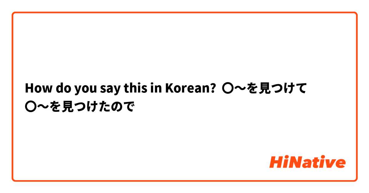 How do you say this in Korean? 〇〜を見つけて
〇〜を見つけたので