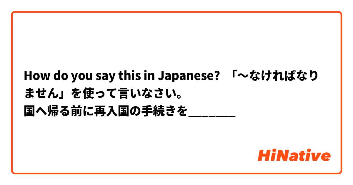 How do you say this in Japanese? 「〜なければなりません」を使って言いなさい。
国へ帰る前に再入国の手続きを_______