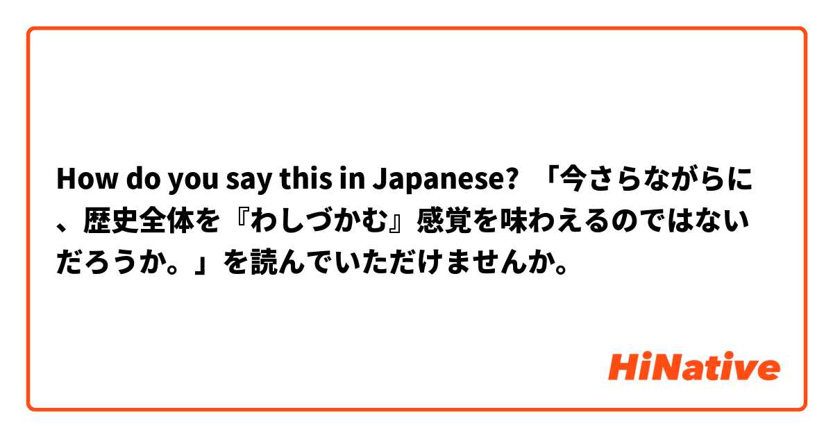 How do you say this in Japanese? 「今さらながらに、歴史全体を『わしづかむ』感覚を味わえるのではないだろうか。」を読んでいただけませんか。