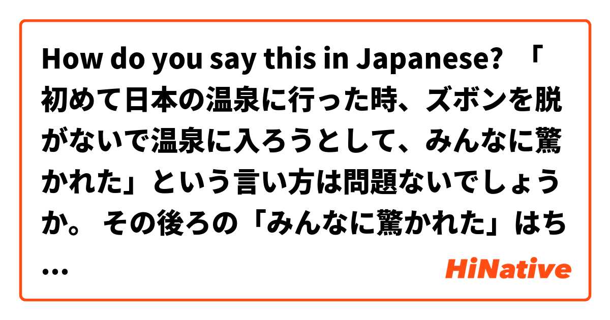 How do you say this in Japanese? 「初めて日本の温泉に行った時、ズボンを脱がないで温泉に入ろうとして、みんなに驚かれた」という言い方は問題ないでしょうか。 その後ろの「みんなに驚かれた」はちょっと理解しにくいと思います。驚いたのはみんなですか、「私」ですか。                    