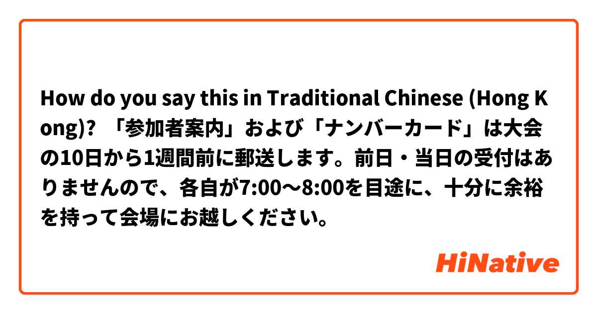 How do you say this in Traditional Chinese (Hong Kong)?  「参加者案内」および「ナンバーカード」は大会の10日から1週間前に郵送します。前日・当日の受付はありませんので、各自が7:00～8:00を目途に、十分に余裕を持って会場にお越しください。