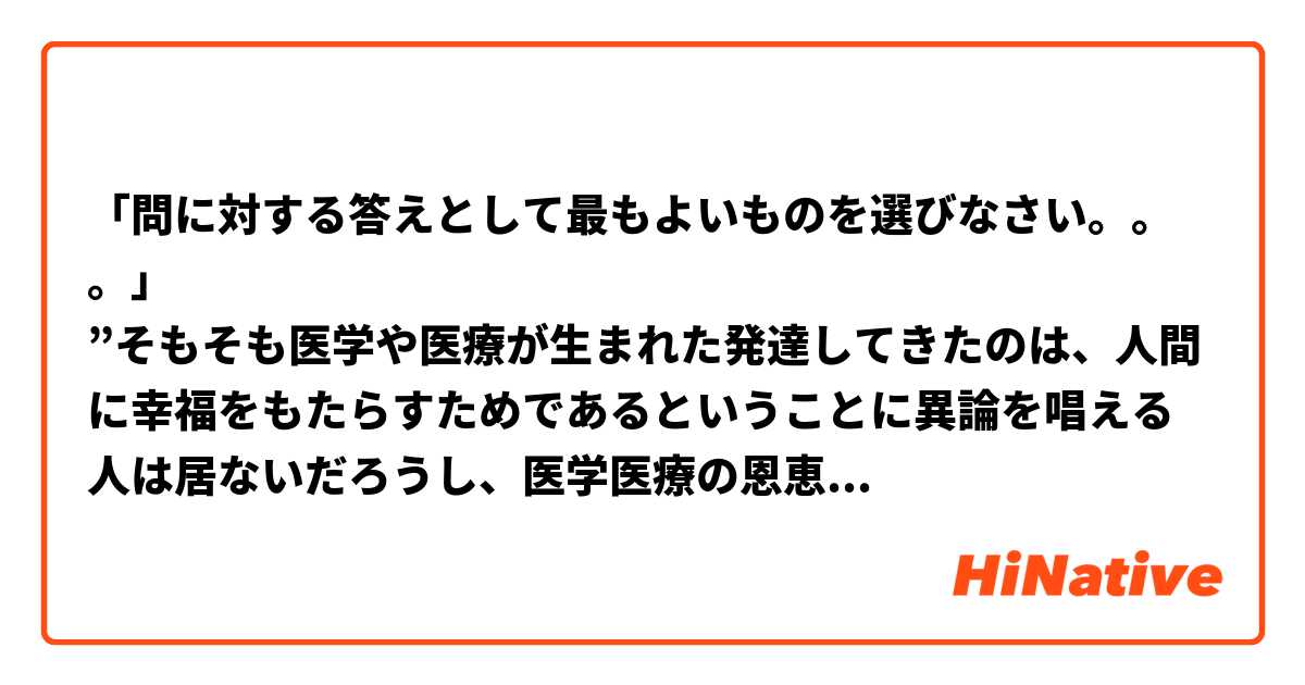 「問に対する答えとして最もよいものを選びなさい。。。」
”そもそも医学や医療が生まれた発達してきたのは、人間に幸福をもたらすためであるということに異論を唱える人は居ないだろうし、医学医療の恩恵により得られる「健康」が、人生の目的ではないということにも賛同いただけるであろう。つまり、医学医療は幸福のためのインフラと考えたほうがよいことになる。一般にいんふらは「安定供給による安心」が基本である。蛇口をひねれば水が出て、電気は常につき、電話はいつでもつながる。これが損なわれると国民はパニックになる。（中略）医療政策を考えたり、医療を学び実践するものは「幸福のｔめの医療」を念頭に行動するべきであろう。
1) 御簾や電気などは国民に必要ないんふらであり、その上に　医学医療が存在すべきだ。 
2) 健康は医学医療によって保たれるのだから、医学や医療を　さらに発展させるべきだ。 
3) 健康のことばかり気にするではなく、いかに幸せに生きる　かを考えるべきだ。 
4) 医学医療は幸福な生活の基礎であり、常に必要なときに供　給されるべきだ。
短い
短い短文なのに、僕にとって難しかったな。

