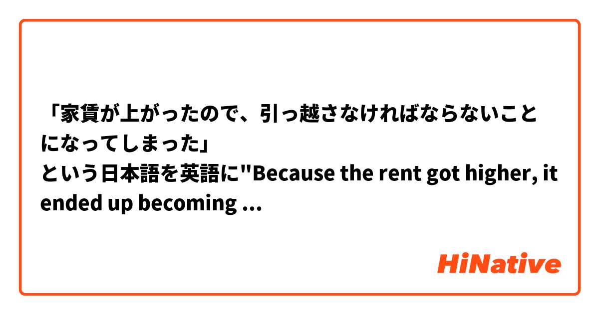 「家賃が上がったので、引っ越さなければならないことになってしまった」
という日本語を英語に"Because the rent got higher, it ended up becoming the case that I have to move. "と訳したいですが、正しいでしょうか？