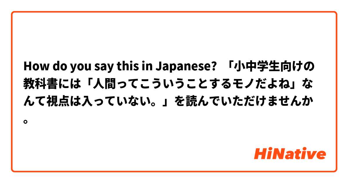 How do you say this in Japanese? 「小中学生向けの教科書には「人間ってこういうことするモノだよね」なんて視点は入っていない。」を読んでいただけませんか。