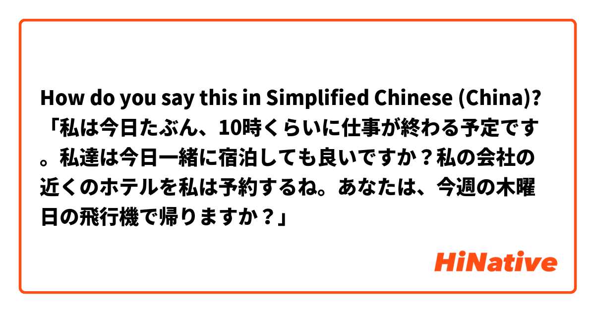 How do you say this in Simplified Chinese (China)? 「私は今日たぶん、10時くらいに仕事が終わる予定です。私達は今日一緒に宿泊しても良いですか？私の会社の近くのホテルを私は予約するね。あなたは、今週の木曜日の飛行機で帰りますか？」