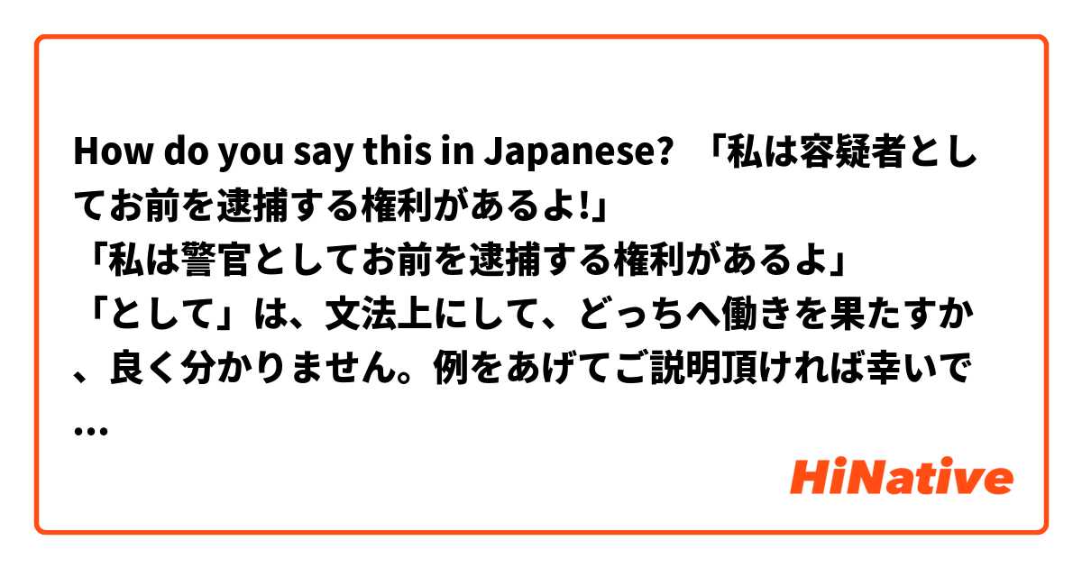 How do you say this in Japanese? 「私は容疑者としてお前を逮捕する権利があるよ!」
「私は警官としてお前を逮捕する権利があるよ」
「として」は、文法上にして、どっちへ働きを果たすか、良く分かりません。例をあげてご説明頂ければ幸いです。