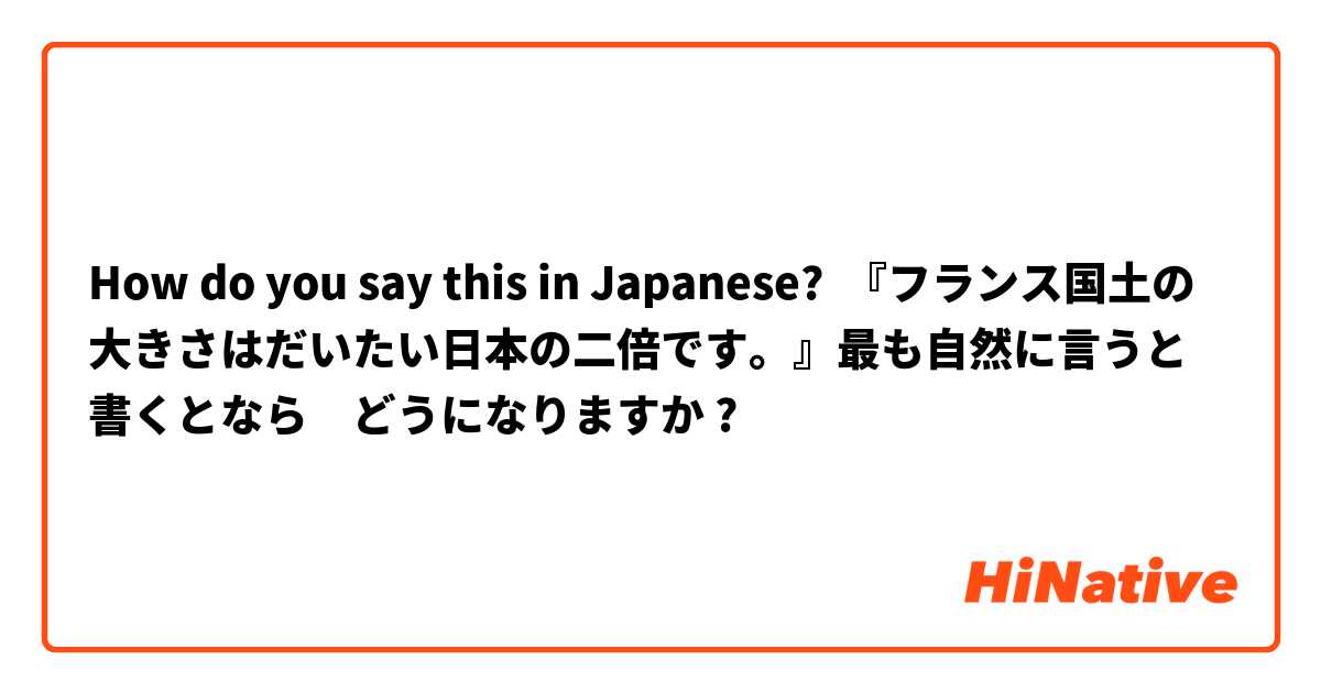 How do you say this in Japanese? 『フランス国土の大きさはだいたい日本の二倍です。』最も自然に言うと書くとなら　どうになりますか ?