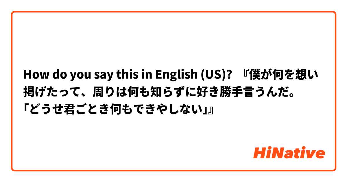 How do you say this in English (US)? 『僕が何を想い掲げたって、周りは何も知らずに好き勝手言うんだ。
｢どうせ君ごとき何もできやしない｣』