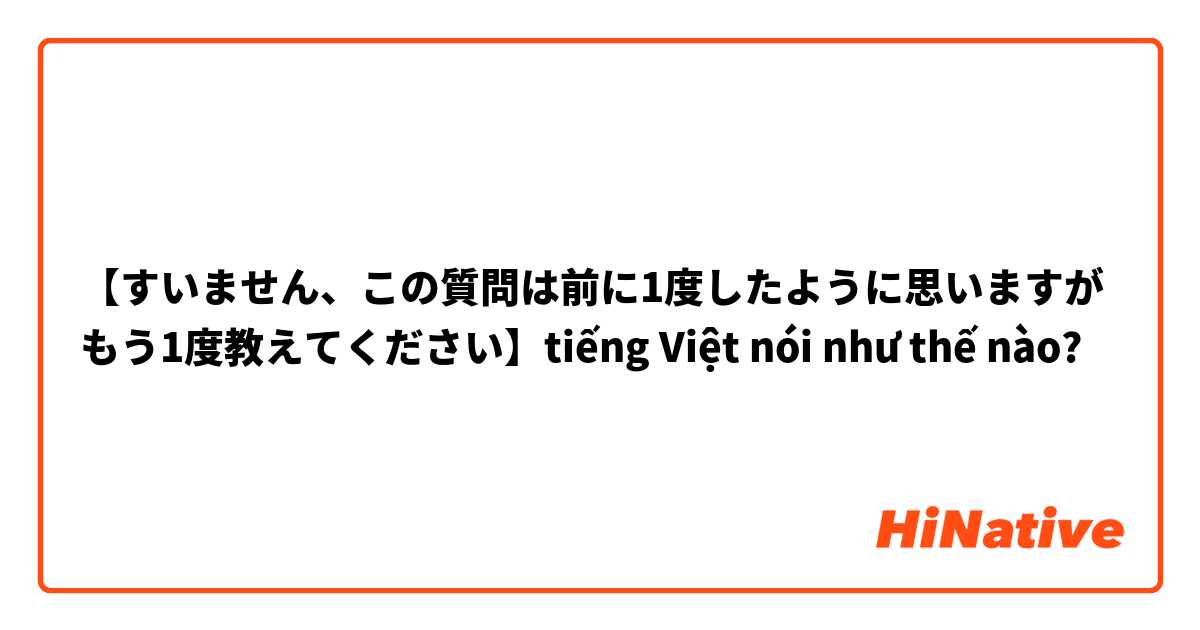 【すいません、この質問は前に1度したように思いますがもう1度教えてください】tiếng Việt nói như thế nào?