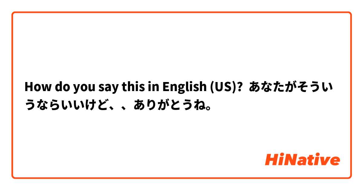 How do you say this in English (US)? あなたがそういうならいいけど、、ありがとうね。