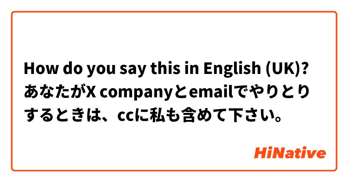 How do you say this in English (UK)? あなたがX companyとemailでやりとりするときは、ccに私も含めて下さい。