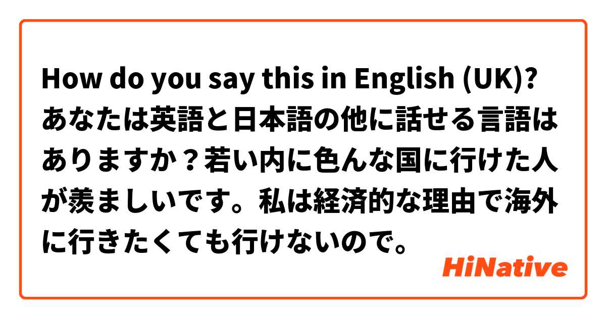 How do you say this in English (UK)? あなたは英語と日本語の他に話せる言語はありますか？若い内に色んな国に行けた人が羨ましいです。私は経済的な理由で海外に行きたくても行けないので。
