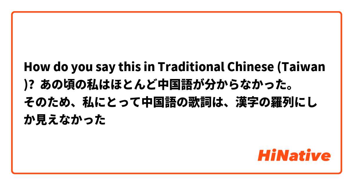 How do you say this in Traditional Chinese (Taiwan)? あの頃の私はほとんど中国語が分からなかった。
そのため、私にとって中国語の歌詞は、漢字の羅列にしか見えなかった