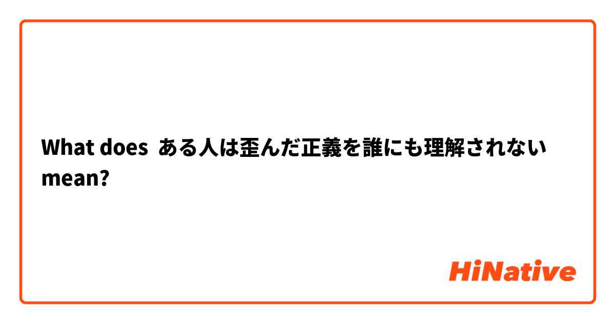 What does ある人は歪んだ正義を誰にも理解されない mean?