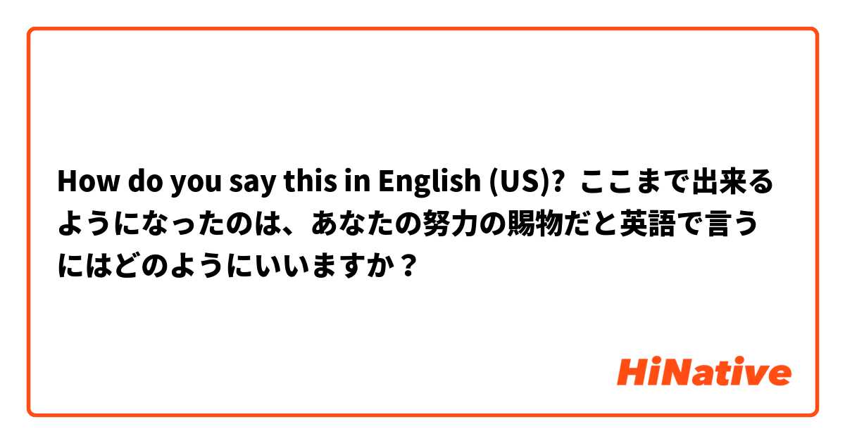 How do you say this in English (US)? ここまで出来るようになったのは、あなたの努力の賜物だと英語で言うにはどのようにいいますか？