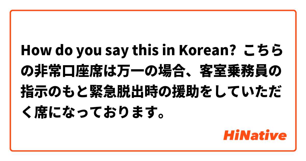 How do you say this in Korean? こちらの非常口座席は万一の場合、客室乗務員の指示のもと緊急脱出時の援助をしていただく席になっております。