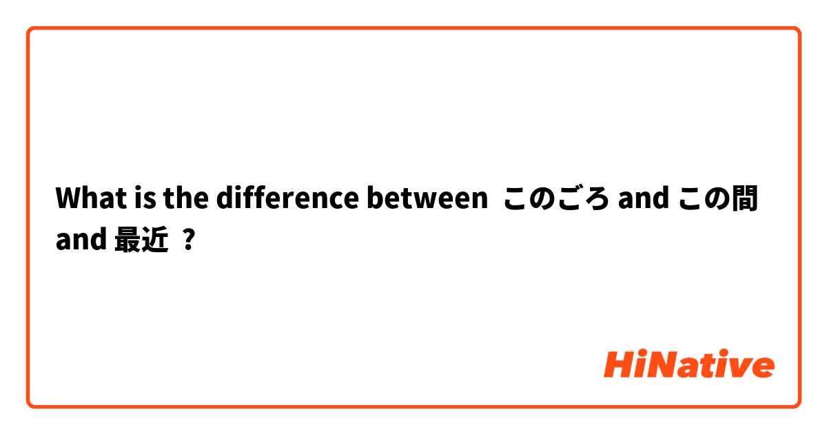 What is the difference between このごろ and この間 and 最近 ?