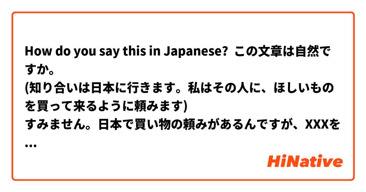 How do you say this in Japanese? この文章は自然ですか。
(知り合いは日本に行きます。私はその人に、ほしいものを買って来るように頼みます)
すみません。日本で買い物の頼みがあるんですが、XXXを買ってもらえませんか。