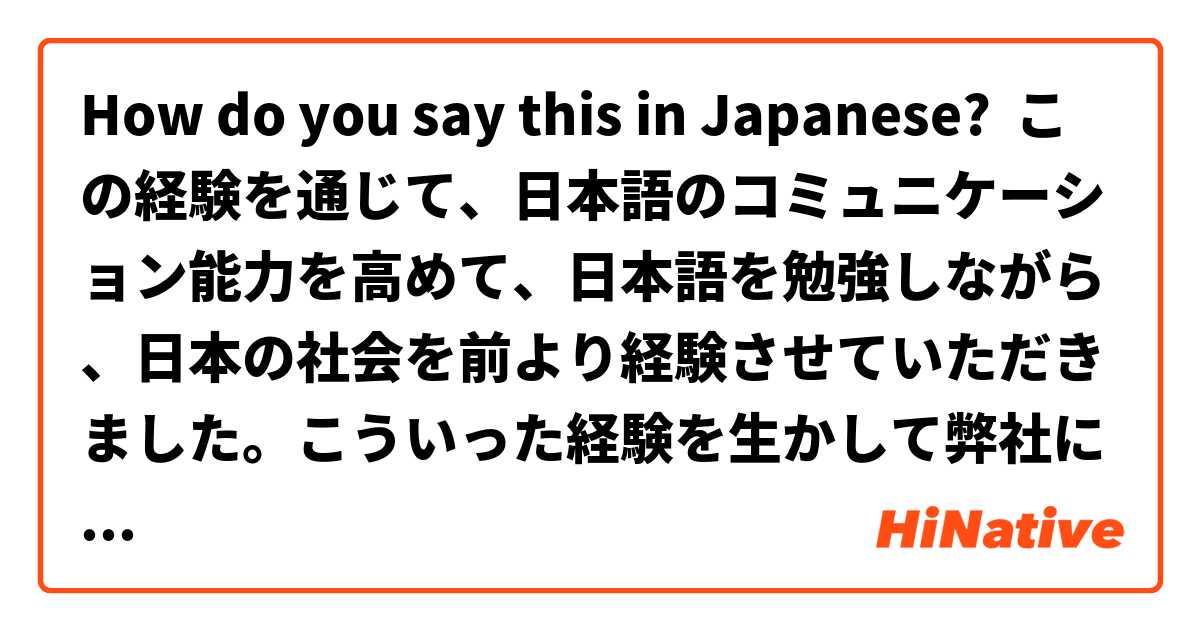How do you say this in Japanese? この経験を通じて、日本語のコミュニケーション能力を高めて、日本語を勉強しながら、日本の社会を前より経験させていただきました。こういった経験を生かして弊社に貢献できたら存じます。