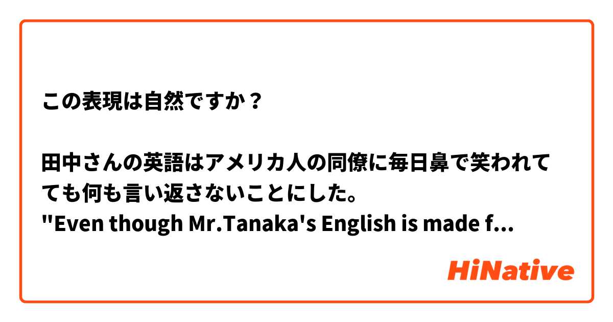 この表現は自然ですか？

田中さんの英語はアメリカ人の同僚に毎日鼻で笑われてても何も言い返さないことにした。
"Even though Mr.Tanaka's English is made fun of everyday by his American coworkers, he decided not to say anything back."