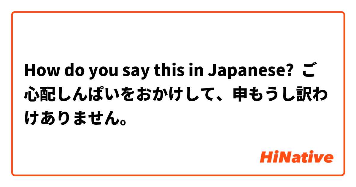 How do you say this in Japanese? ご心配しんぱいをおかけして、申もうし訳わけありません。 