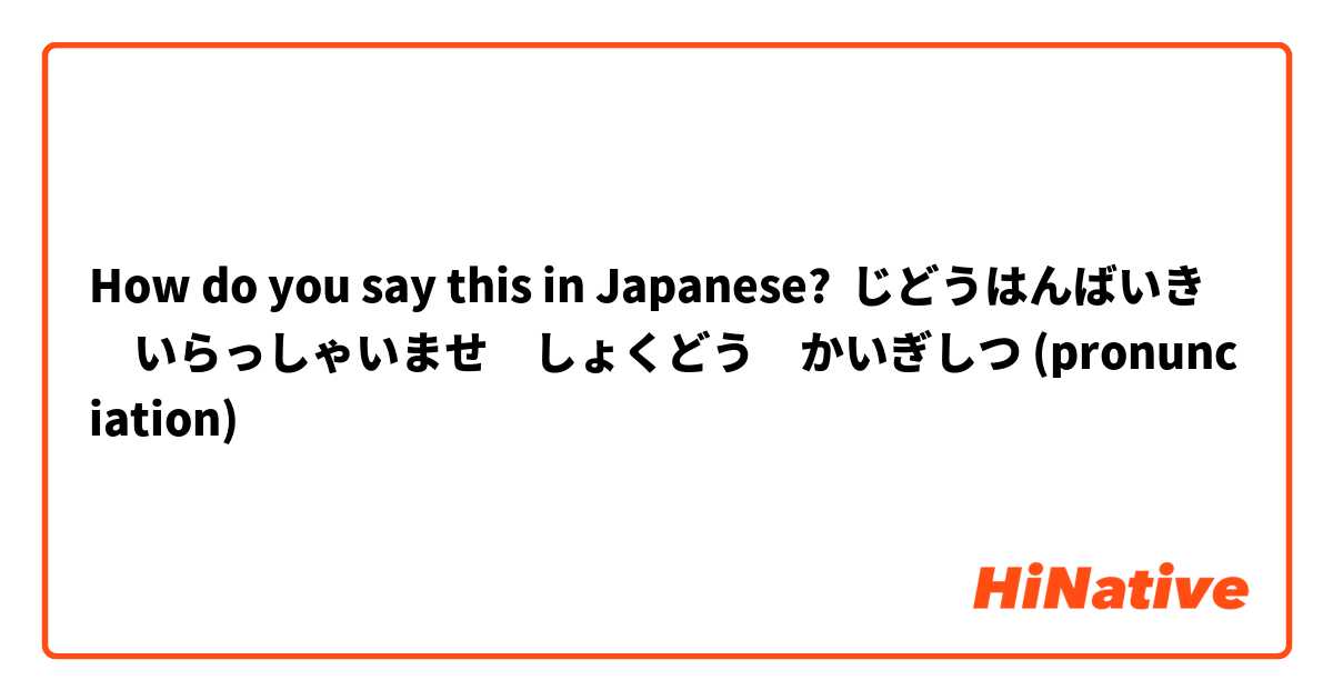 How do you say this in Japanese? じどうはんばいき　いらっしゃいませ　しょくどう　かいぎしつ (pronunciation)