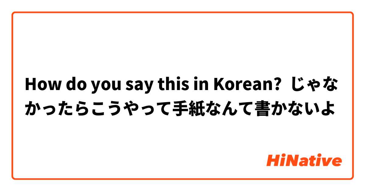 How do you say this in Korean? じゃなかったらこうやって手紙なんて書かないよ