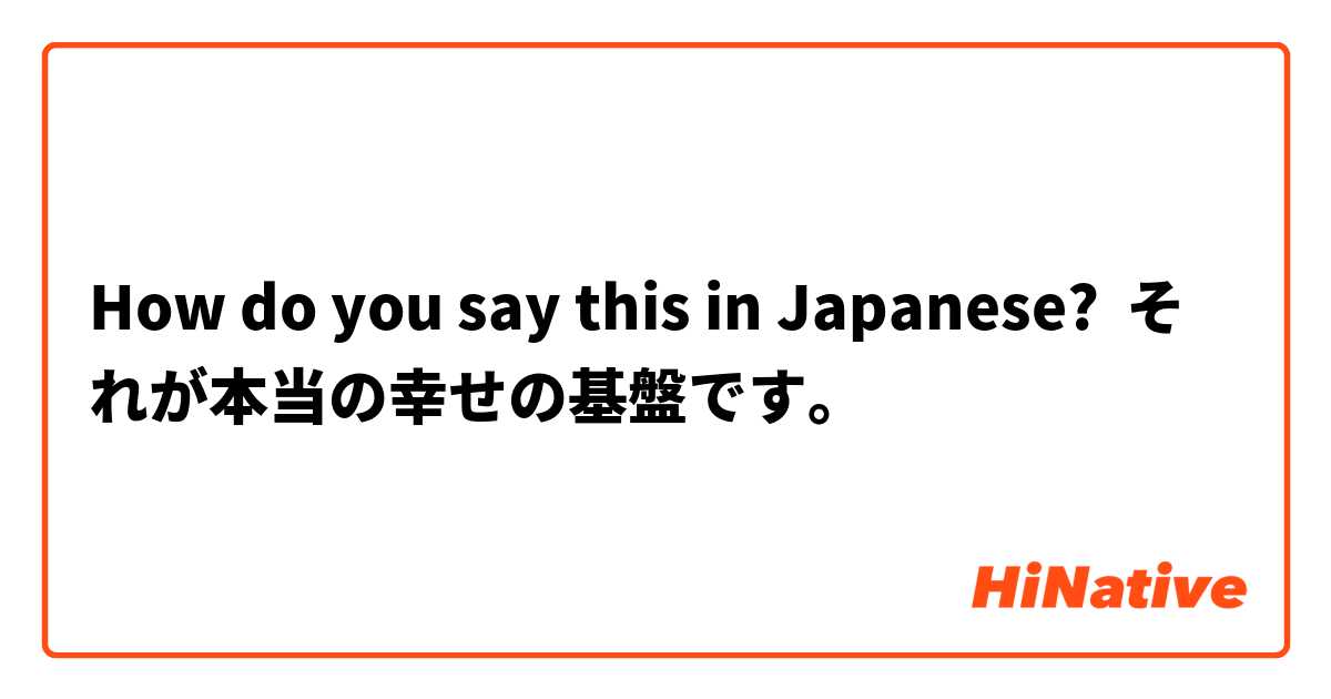 How do you say this in Japanese? それが本当の幸せの基盤です。