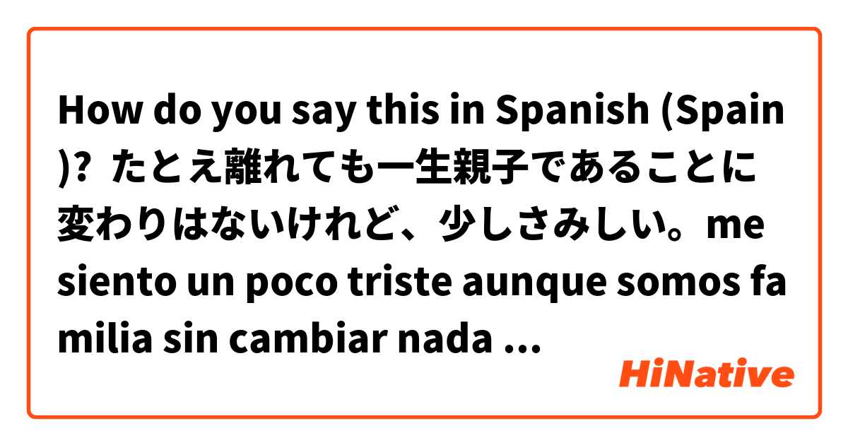 How do you say this in Spanish (Spain)? たとえ離れても一生親子であることに変わりはないけれど、少しさみしい。me siento un poco triste aunque somos familia sin cambiar nada toda la vida 