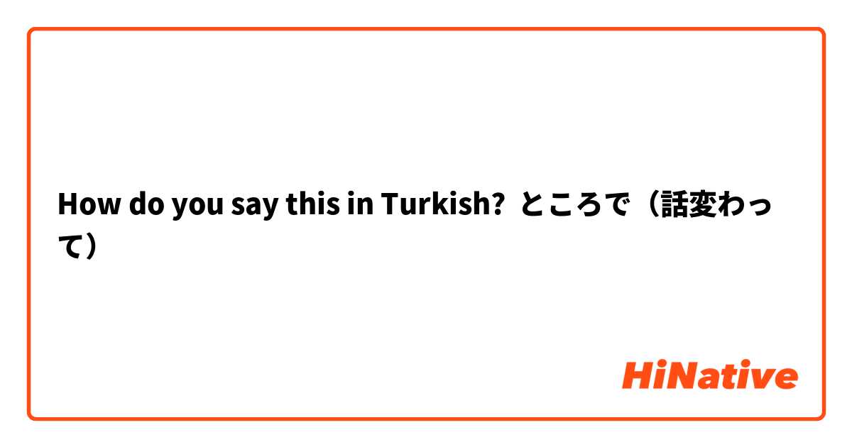 How do you say this in Turkish? ところで（話変わって）