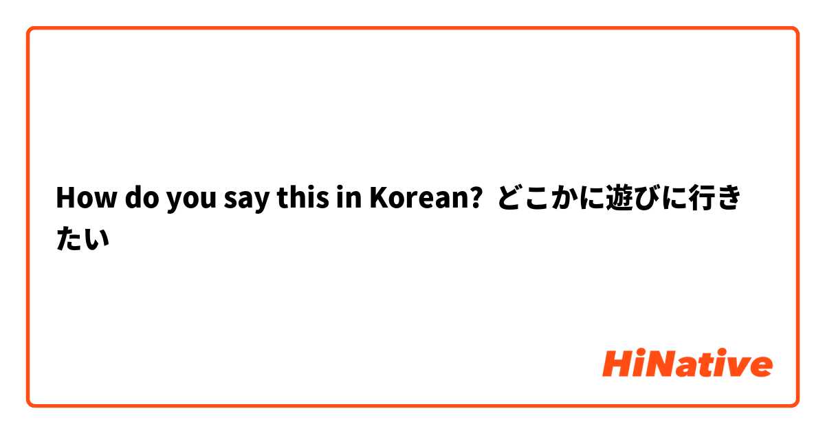 How do you say this in Korean? どこかに遊びに行きたい