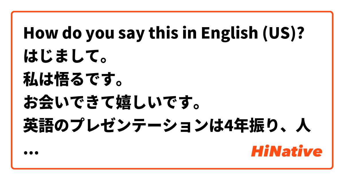 How do you say this in English (US)? はじまして。
私は悟るです。
お会いできて嬉しいです。
英語のプレゼンテーションは4年振り、人生で2回目です。
普段英語を使わないので緊張してます。