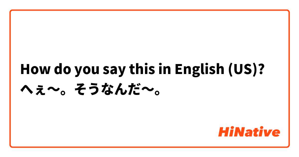 How do you say this in English (US)? へぇ～。そうなんだ～。